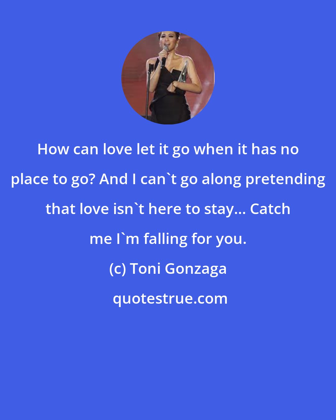 Toni Gonzaga: How can love let it go when it has no place to go? And I can't go along pretending that love isn't here to stay... Catch me I'm falling for you.