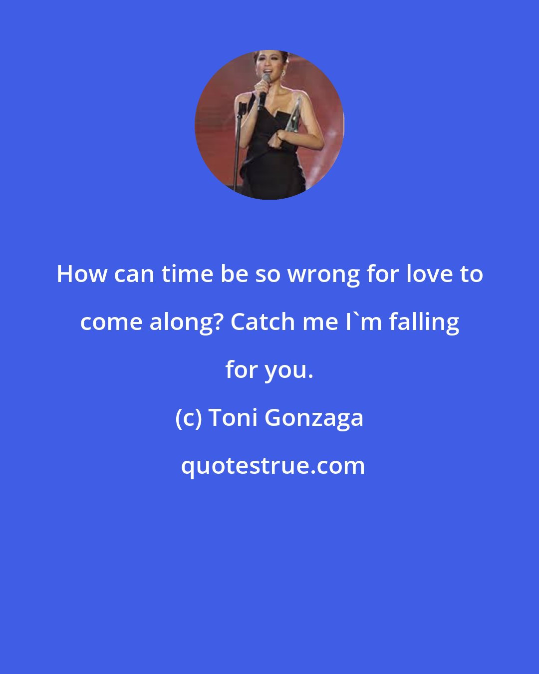 Toni Gonzaga: How can time be so wrong for love to come along? Catch me I'm falling for you.