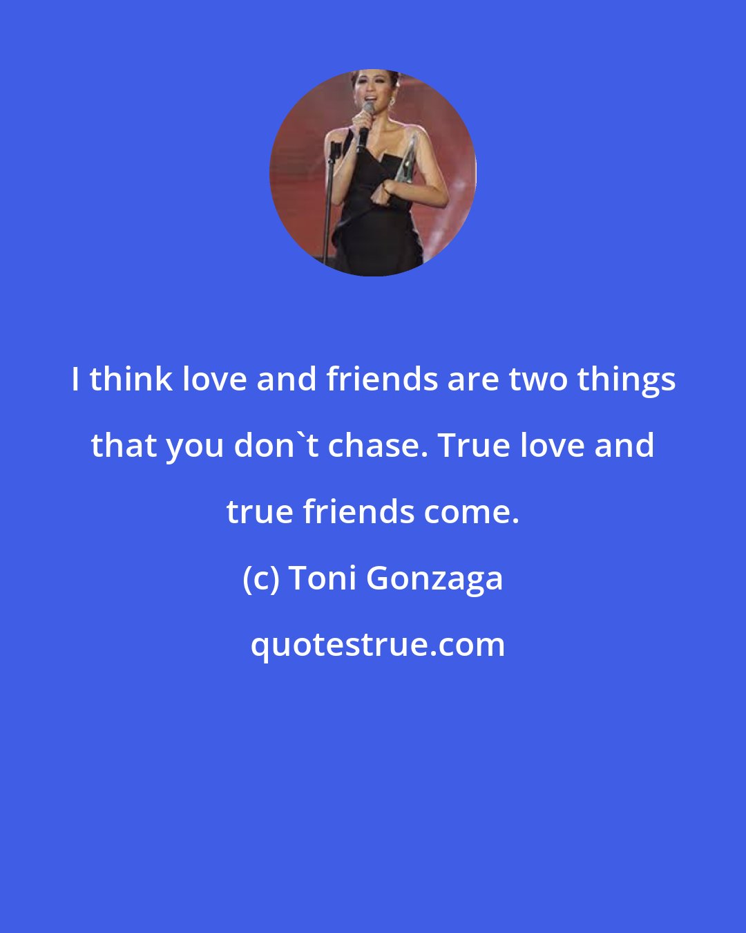 Toni Gonzaga: I think love and friends are two things that you don't chase. True love and true friends come.