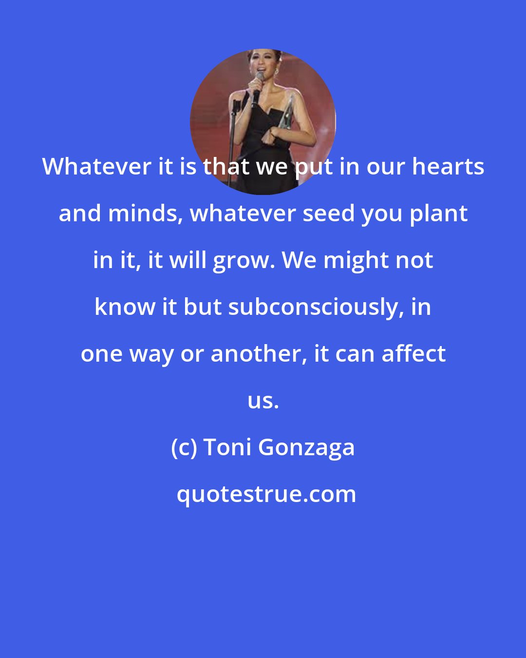 Toni Gonzaga: Whatever it is that we put in our hearts and minds, whatever seed you plant in it, it will grow. We might not know it but subconsciously, in one way or another, it can affect us.