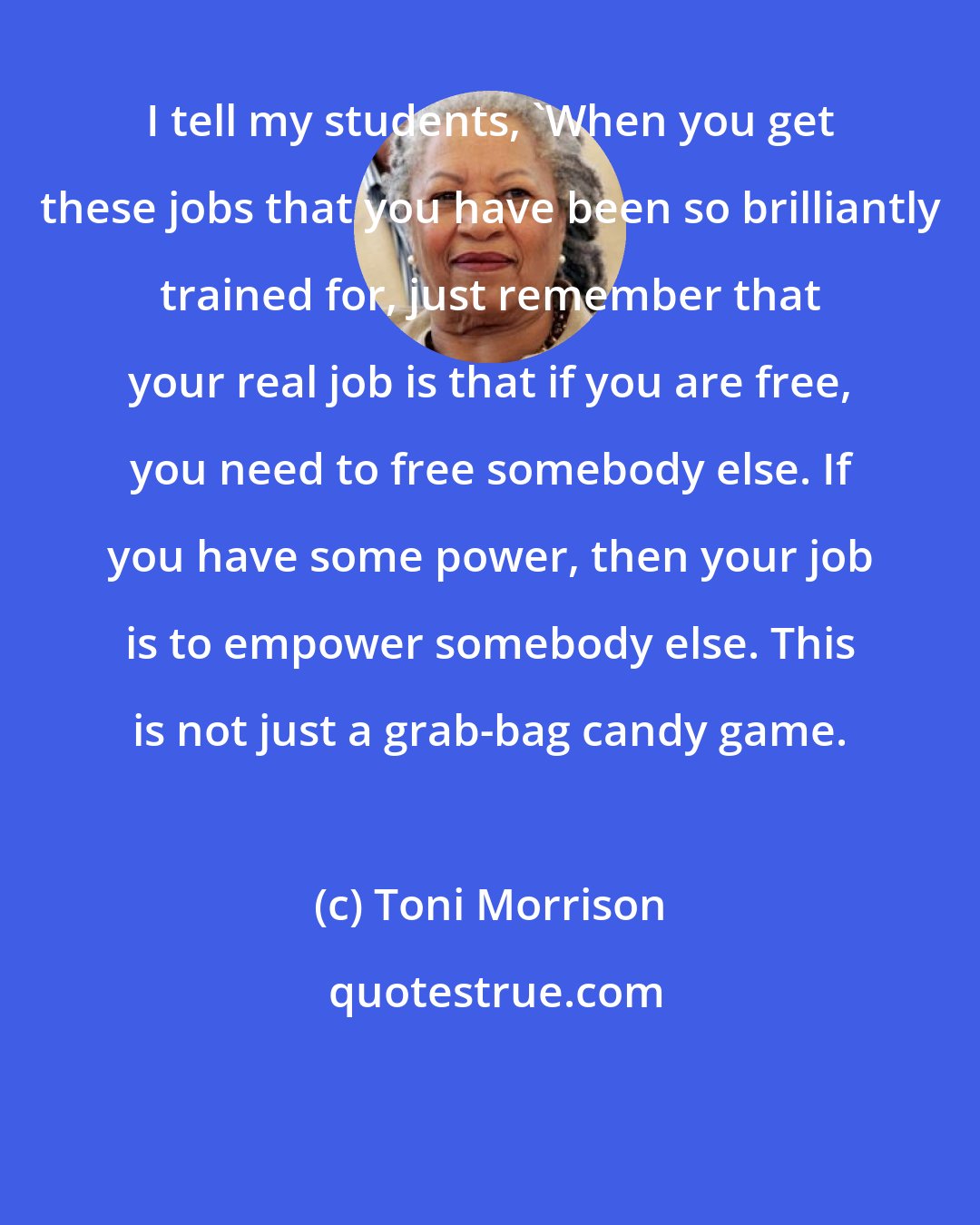 Toni Morrison: I tell my students, 'When you get these jobs that you have been so brilliantly trained for, just remember that your real job is that if you are free, you need to free somebody else. If you have some power, then your job is to empower somebody else. This is not just a grab-bag candy game.