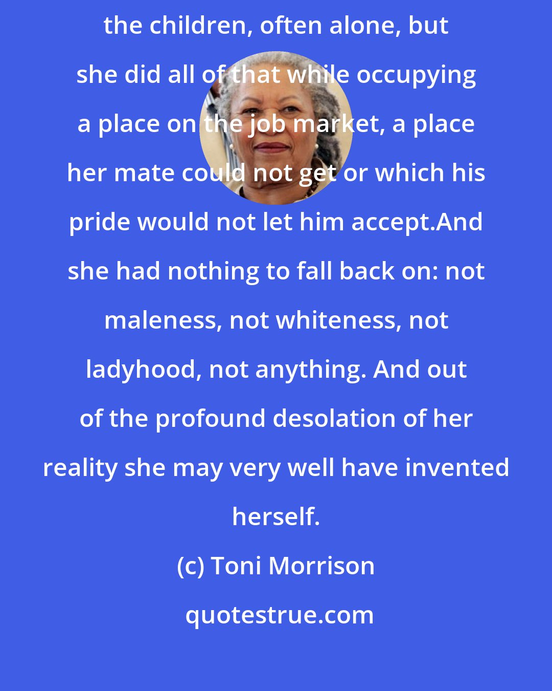 Toni Morrison: True the Black woman did the housework, the drudgery; true, she reared the children, often alone, but she did all of that while occupying a place on the job market, a place her mate could not get or which his pride would not let him accept.And she had nothing to fall back on: not maleness, not whiteness, not ladyhood, not anything. And out of the profound desolation of her reality she may very well have invented herself.