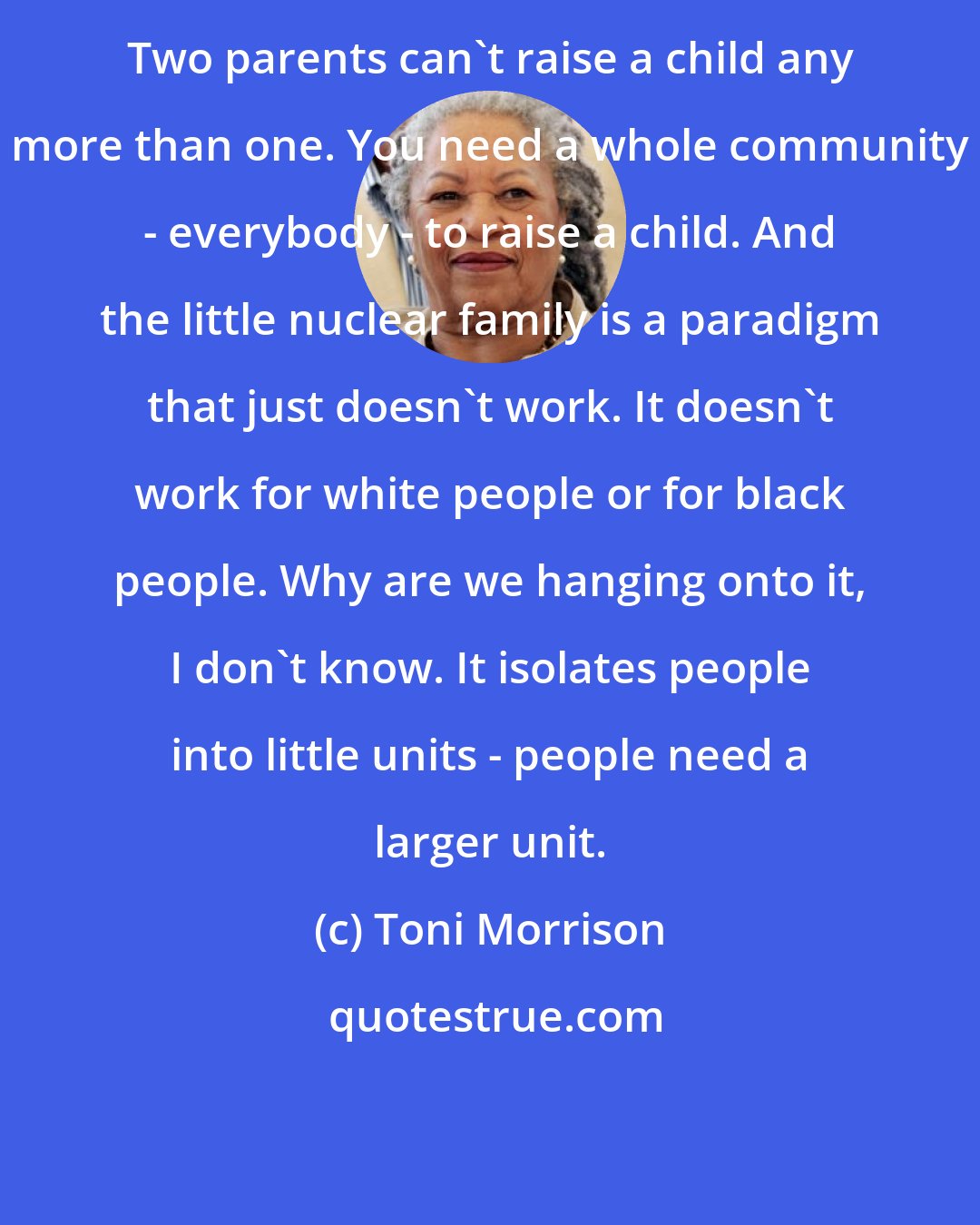 Toni Morrison: Two parents can't raise a child any more than one. You need a whole community - everybody - to raise a child. And the little nuclear family is a paradigm that just doesn't work. It doesn't work for white people or for black people. Why are we hanging onto it, I don't know. It isolates people into little units - people need a larger unit.