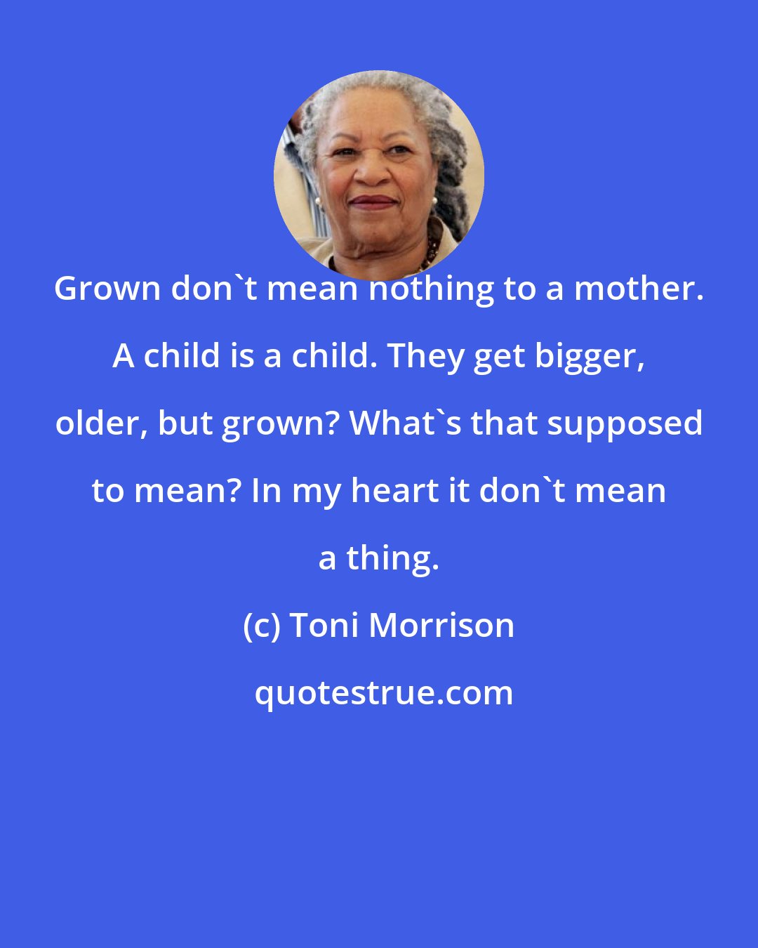 Toni Morrison: Grown don't mean nothing to a mother. A child is a child. They get bigger, older, but grown? What's that supposed to mean? In my heart it don't mean a thing.