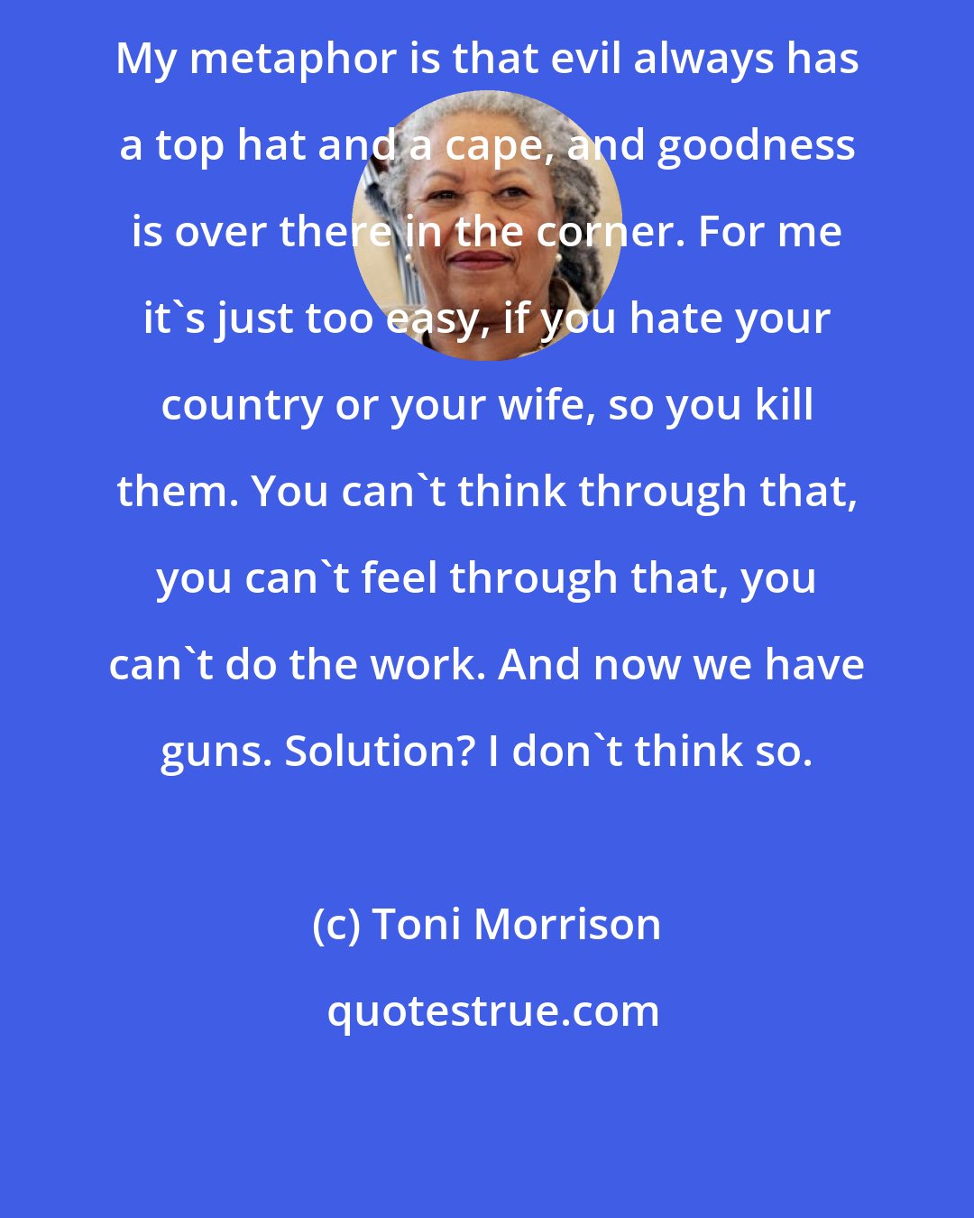 Toni Morrison: My metaphor is that evil always has a top hat and a cape, and goodness is over there in the corner. For me it's just too easy, if you hate your country or your wife, so you kill them. You can't think through that, you can't feel through that, you can't do the work. And now we have guns. Solution? I don't think so.
