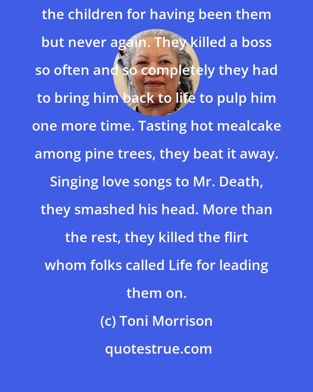 Toni Morrison: And they beat. The women for having known them and no more, no more; the children for having been them but never again. They killed a boss so often and so completely they had to bring him back to life to pulp him one more time. Tasting hot mealcake among pine trees, they beat it away. Singing love songs to Mr. Death, they smashed his head. More than the rest, they killed the flirt whom folks called Life for leading them on.