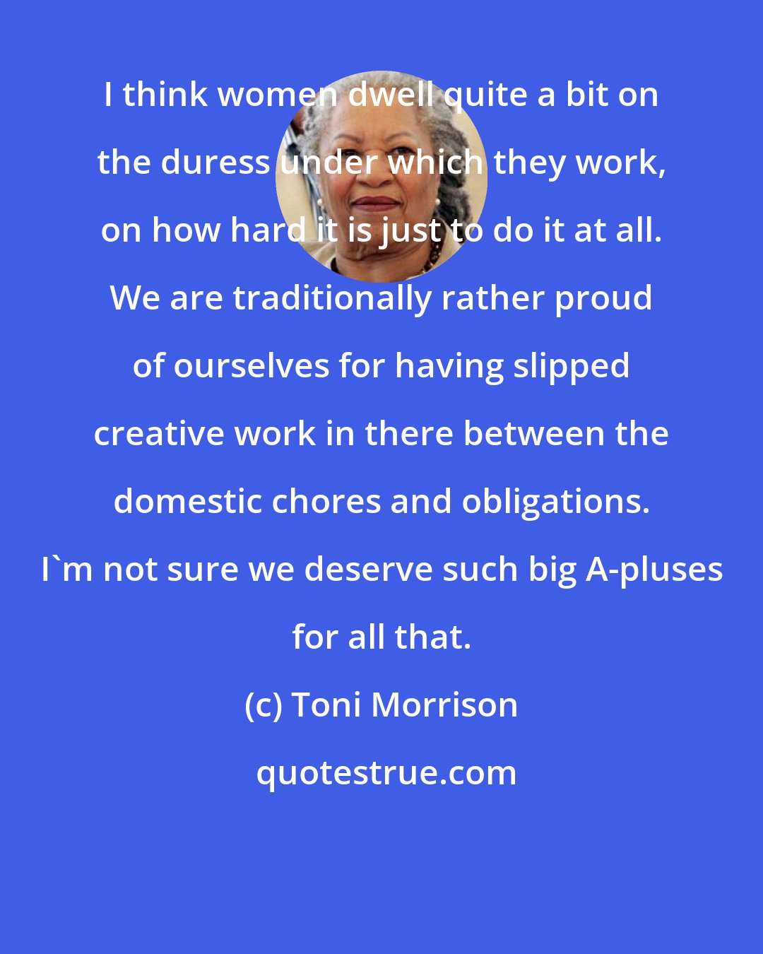 Toni Morrison: I think women dwell quite a bit on the duress under which they work, on how hard it is just to do it at all. We are traditionally rather proud of ourselves for having slipped creative work in there between the domestic chores and obligations. I'm not sure we deserve such big A-pluses for all that.
