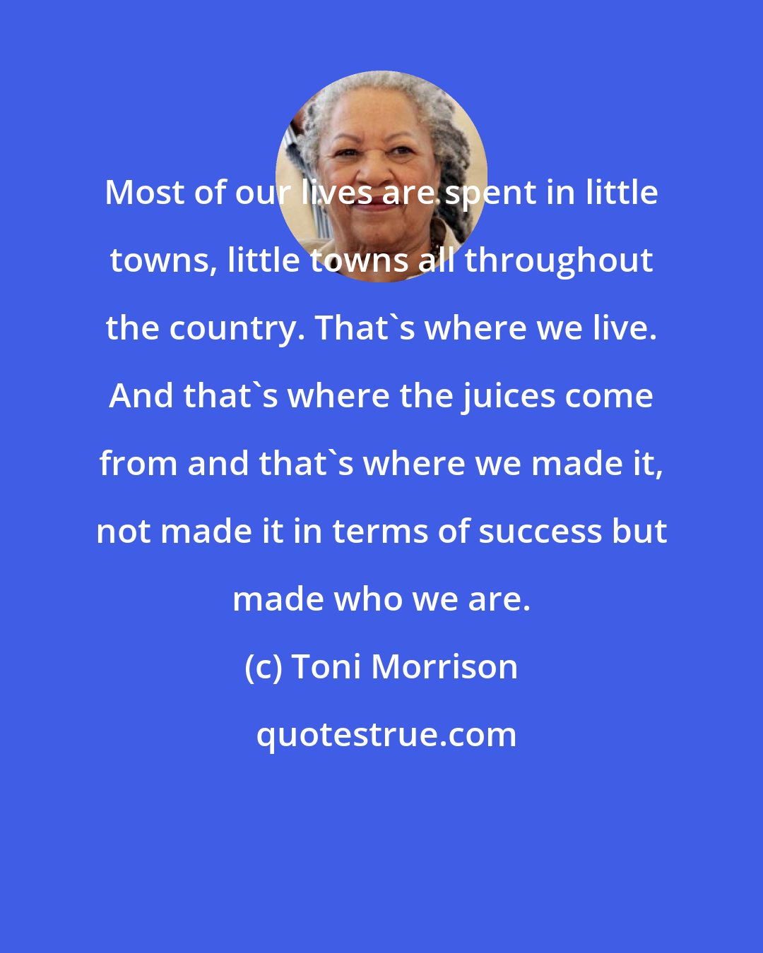 Toni Morrison: Most of our lives are spent in little towns, little towns all throughout the country. That's where we live. And that's where the juices come from and that's where we made it, not made it in terms of success but made who we are.