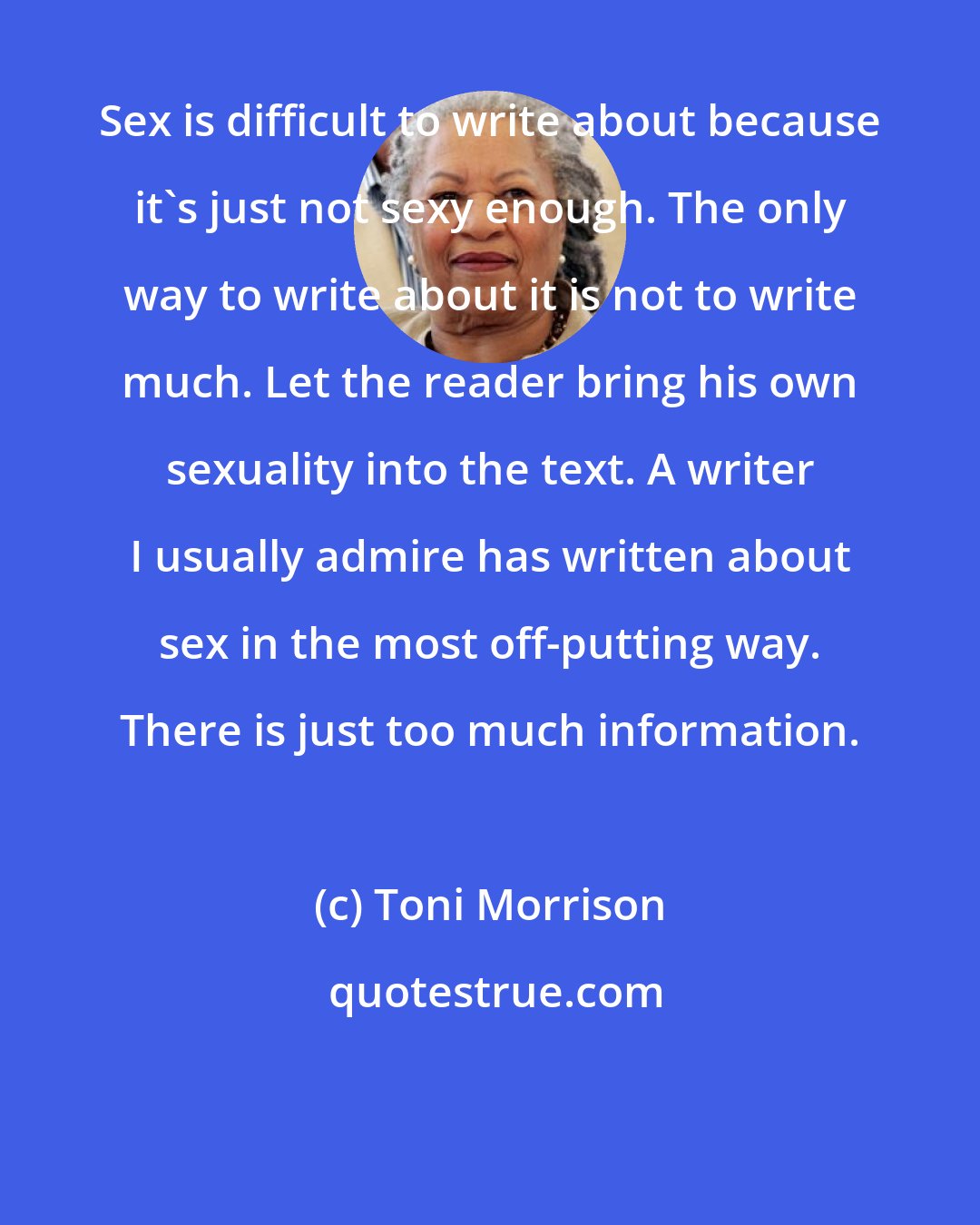 Toni Morrison: Sex is difficult to write about because it's just not sexy enough. The only way to write about it is not to write much. Let the reader bring his own sexuality into the text. A writer I usually admire has written about sex in the most off-putting way. There is just too much information.