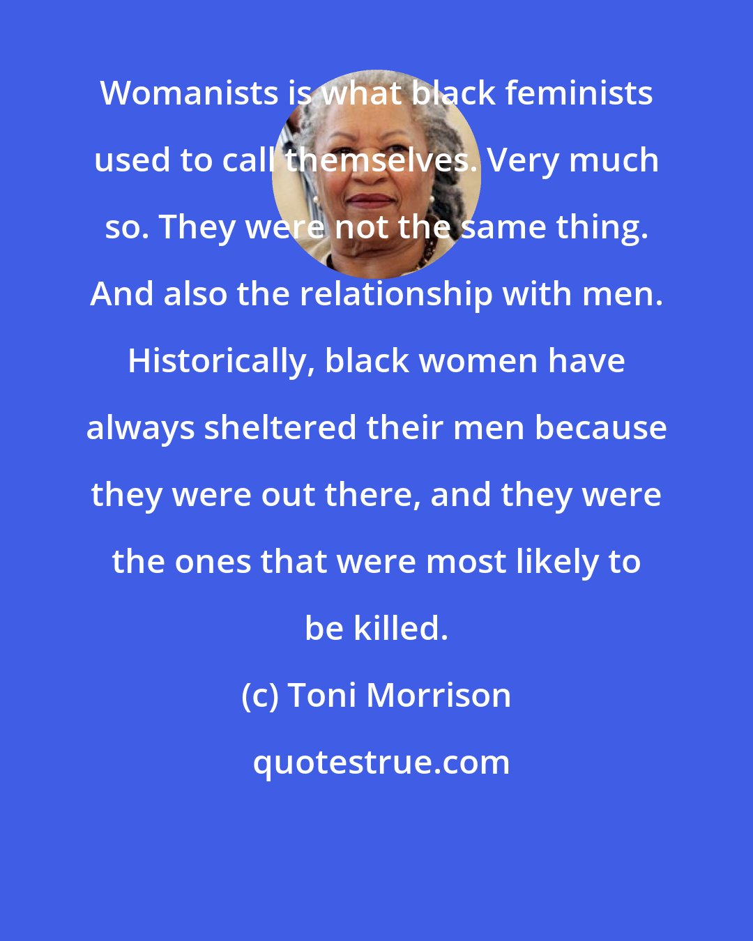 Toni Morrison: Womanists is what black feminists used to call themselves. Very much so. They were not the same thing. And also the relationship with men. Historically, black women have always sheltered their men because they were out there, and they were the ones that were most likely to be killed.