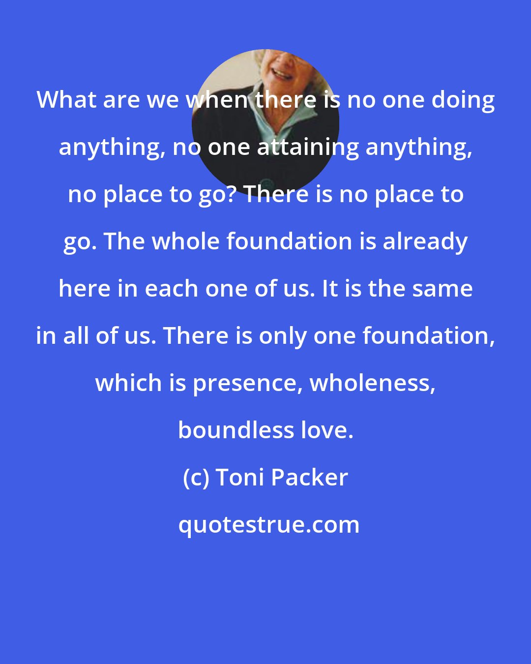 Toni Packer: What are we when there is no one doing anything, no one attaining anything, no place to go? There is no place to go. The whole foundation is already here in each one of us. It is the same in all of us. There is only one foundation, which is presence, wholeness, boundless love.