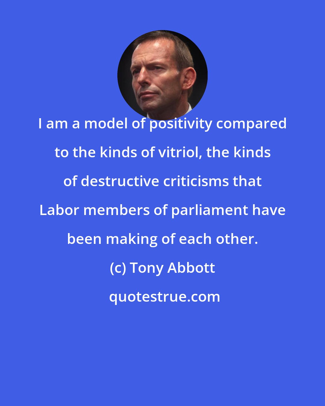 Tony Abbott: I am a model of positivity compared to the kinds of vitriol, the kinds of destructive criticisms that Labor members of parliament have been making of each other.