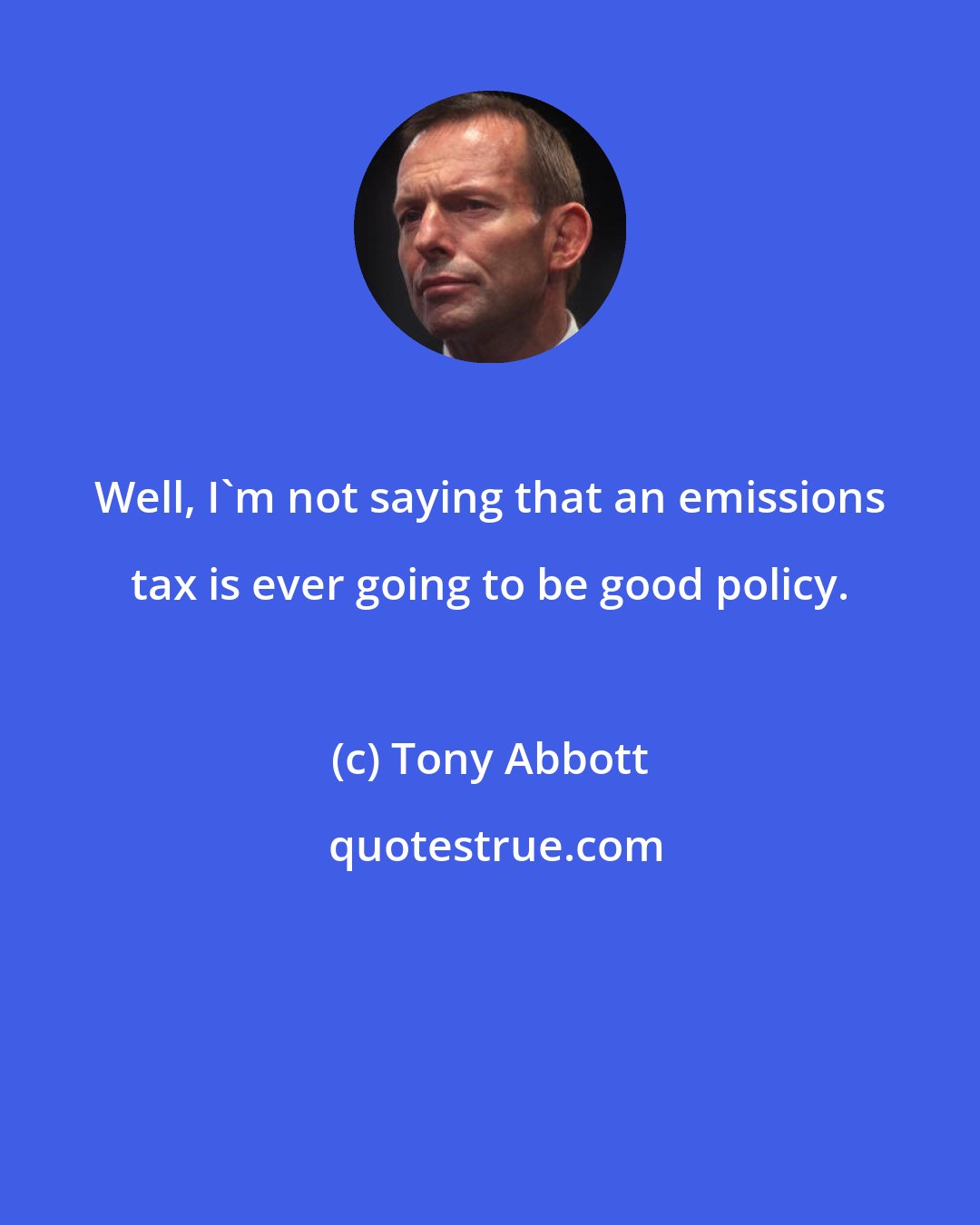 Tony Abbott: Well, I'm not saying that an emissions tax is ever going to be good policy.
