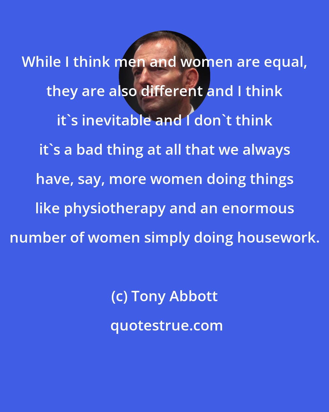 Tony Abbott: While I think men and women are equal, they are also different and I think it's inevitable and I don't think it's a bad thing at all that we always have, say, more women doing things like physiotherapy and an enormous number of women simply doing housework.