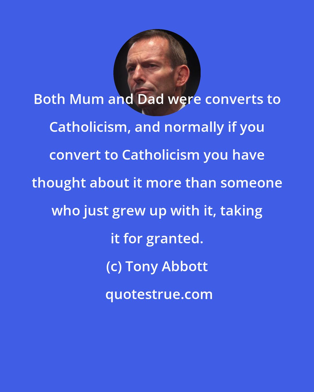 Tony Abbott: Both Mum and Dad were converts to Catholicism, and normally if you convert to Catholicism you have thought about it more than someone who just grew up with it, taking it for granted.