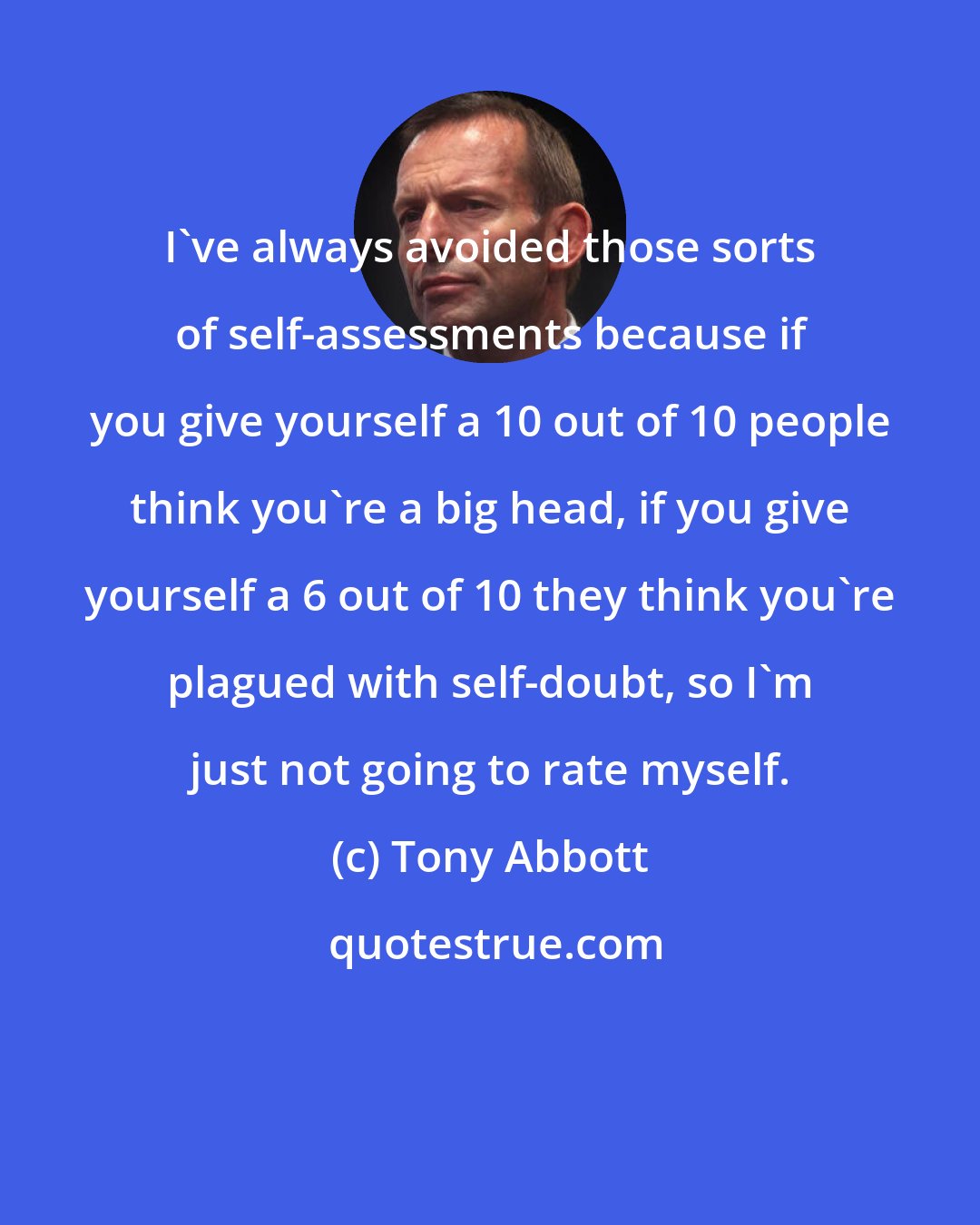 Tony Abbott: I've always avoided those sorts of self-assessments because if you give yourself a 10 out of 10 people think you're a big head, if you give yourself a 6 out of 10 they think you're plagued with self-doubt, so I'm just not going to rate myself.