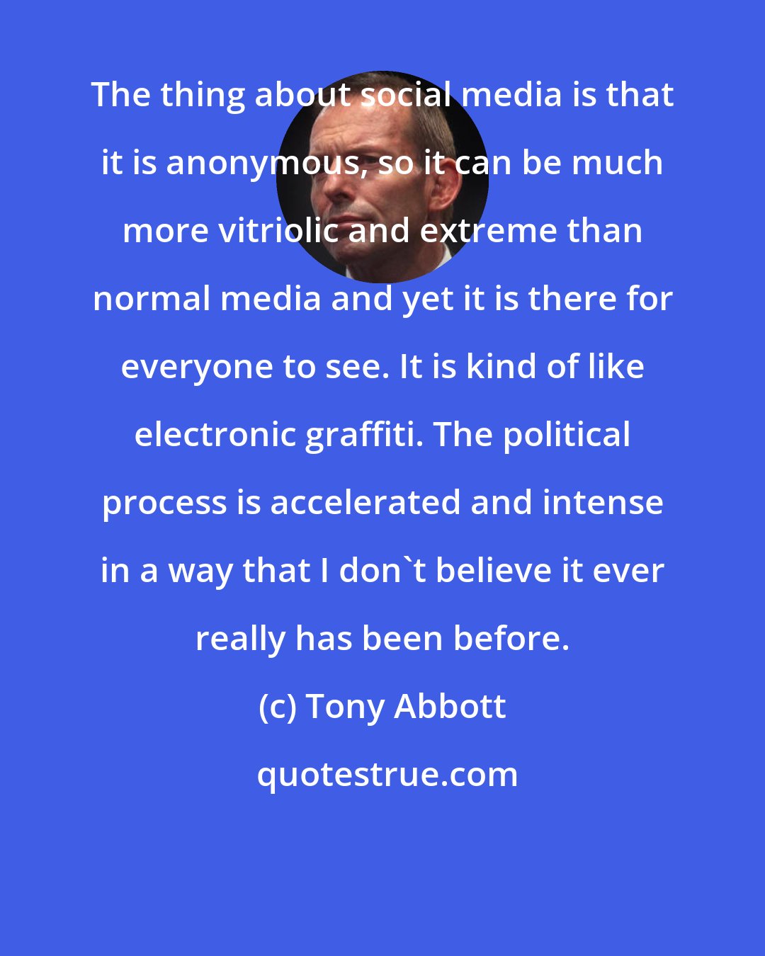 Tony Abbott: The thing about social media is that it is anonymous, so it can be much more vitriolic and extreme than normal media and yet it is there for everyone to see. It is kind of like electronic graffiti. The political process is accelerated and intense in a way that I don't believe it ever really has been before.