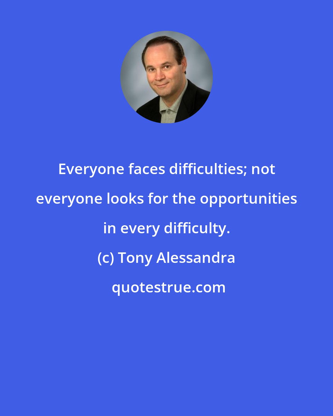 Tony Alessandra: Everyone faces difficulties; not everyone looks for the opportunities in every difficulty.