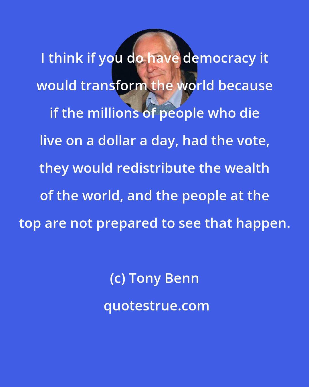 Tony Benn: I think if you do have democracy it would transform the world because if the millions of people who die live on a dollar a day, had the vote, they would redistribute the wealth of the world, and the people at the top are not prepared to see that happen.