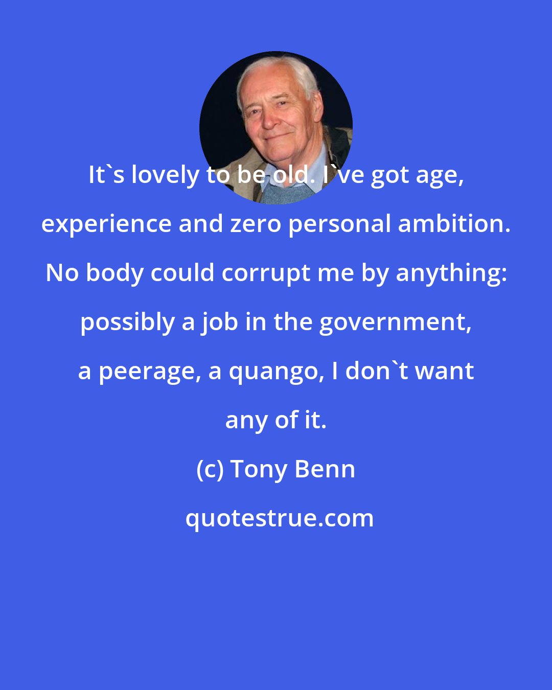 Tony Benn: It's lovely to be old. I've got age, experience and zero personal ambition. No body could corrupt me by anything: possibly a job in the government, a peerage, a quango, I don't want any of it.