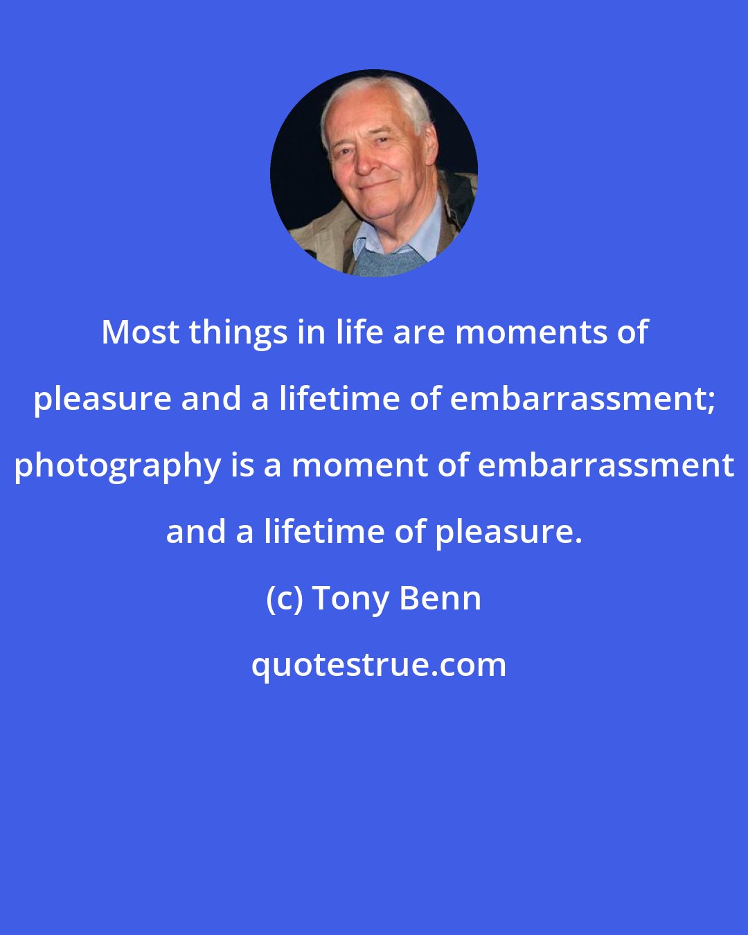 Tony Benn: Most things in life are moments of pleasure and a lifetime of embarrassment; photography is a moment of embarrassment and a lifetime of pleasure.