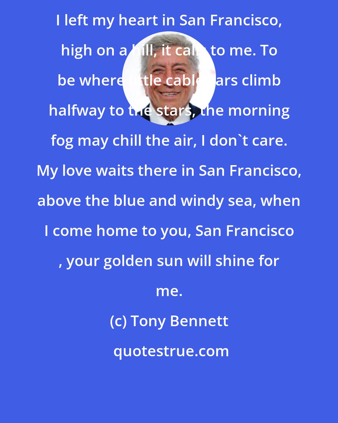 Tony Bennett: I left my heart in San Francisco, high on a hill, it calls to me. To be where little cable cars climb halfway to the stars, the morning fog may chill the air, I don't care. My love waits there in San Francisco, above the blue and windy sea, when I come home to you, San Francisco , your golden sun will shine for me.
