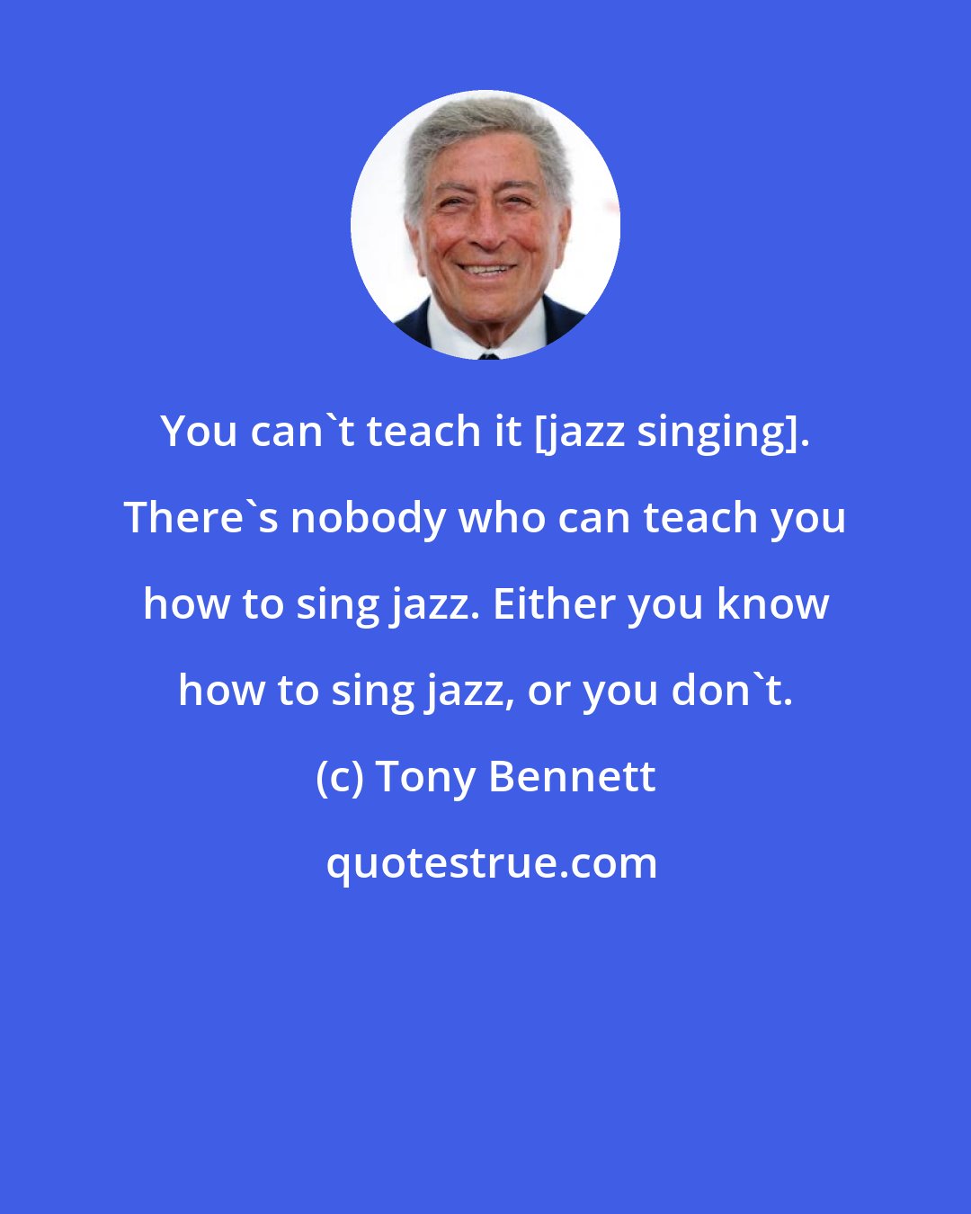 Tony Bennett: You can't teach it [jazz singing]. There's nobody who can teach you how to sing jazz. Either you know how to sing jazz, or you don't.