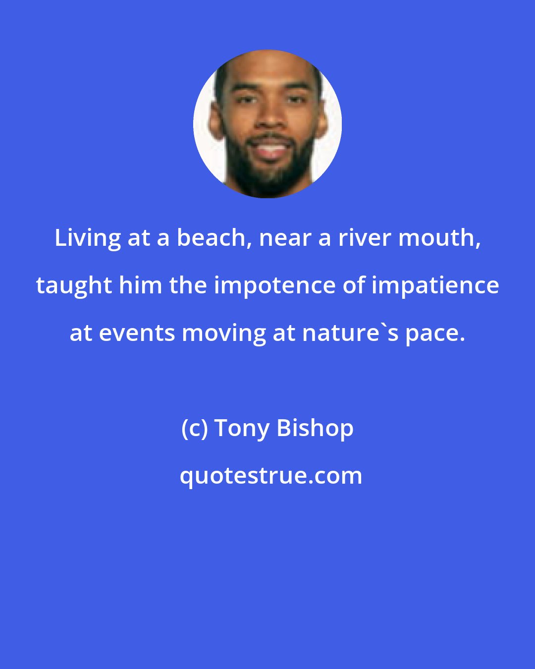 Tony Bishop: Living at a beach, near a river mouth, taught him the impotence of impatience at events moving at nature's pace.