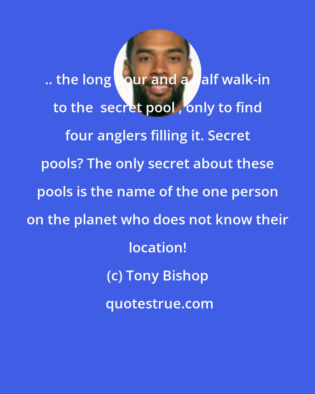 Tony Bishop: .. the long hour and a half walk-in to the  secret pool , only to find four anglers filling it. Secret pools? The only secret about these pools is the name of the one person on the planet who does not know their location!