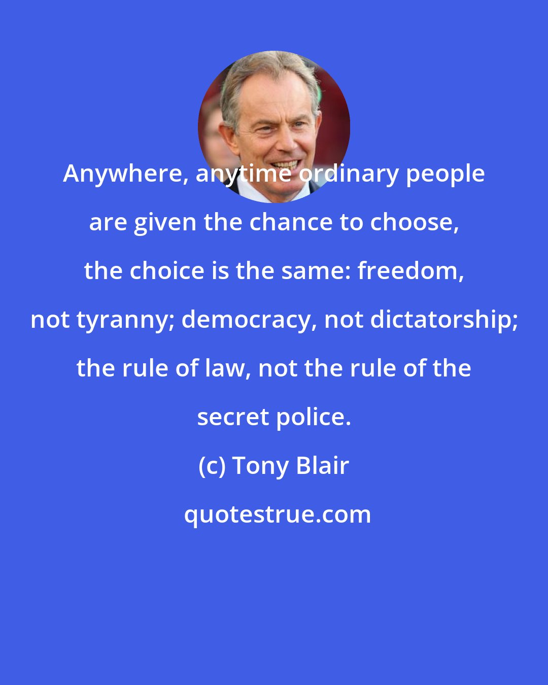 Tony Blair: Anywhere, anytime ordinary people are given the chance to choose, the choice is the same: freedom, not tyranny; democracy, not dictatorship; the rule of law, not the rule of the secret police.