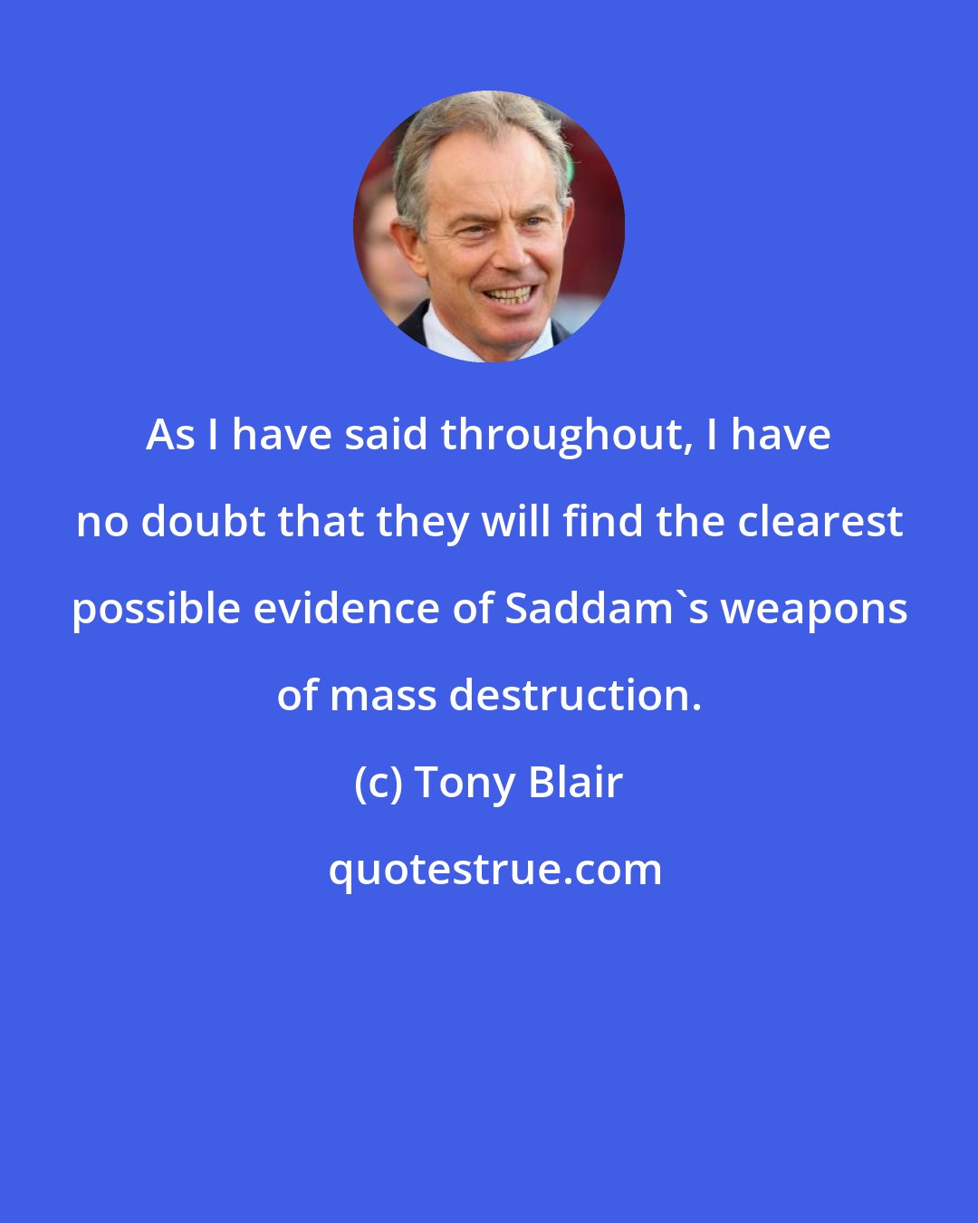 Tony Blair: As I have said throughout, I have no doubt that they will find the clearest possible evidence of Saddam's weapons of mass destruction.