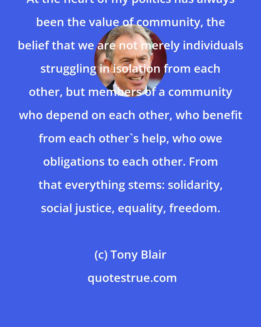 Tony Blair: At the heart of my politics has always been the value of community, the belief that we are not merely individuals struggling in isolation from each other, but members of a community who depend on each other, who benefit from each other's help, who owe obligations to each other. From that everything stems: solidarity, social justice, equality, freedom.