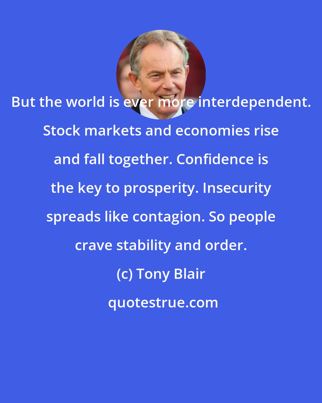 Tony Blair: But the world is ever more interdependent. Stock markets and economies rise and fall together. Confidence is the key to prosperity. Insecurity spreads like contagion. So people crave stability and order.