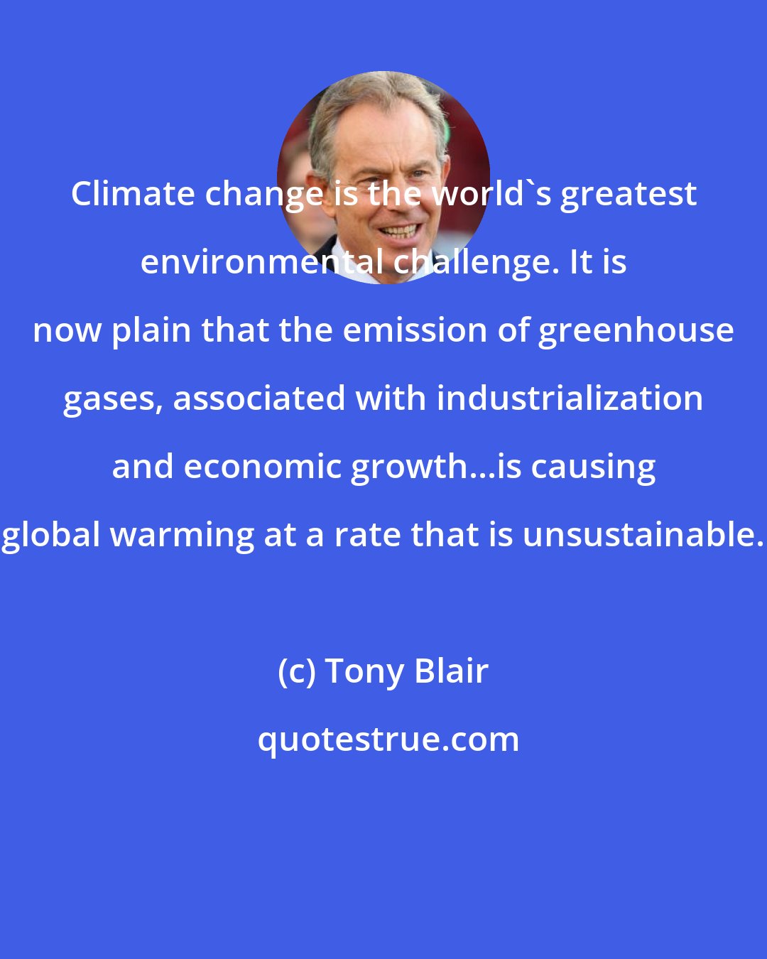 Tony Blair: Climate change is the world's greatest environmental challenge. It is now plain that the emission of greenhouse gases, associated with industrialization and economic growth...is causing global warming at a rate that is unsustainable.