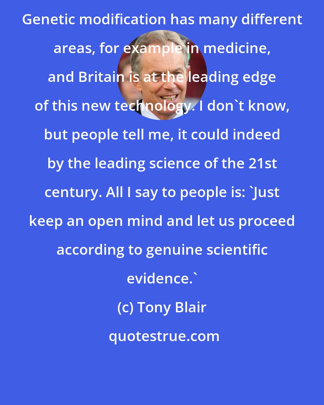 Tony Blair: Genetic modification has many different areas, for example in medicine, and Britain is at the leading edge of this new technology. I don't know, but people tell me, it could indeed by the leading science of the 21st century. All I say to people is: 'Just keep an open mind and let us proceed according to genuine scientific evidence.'