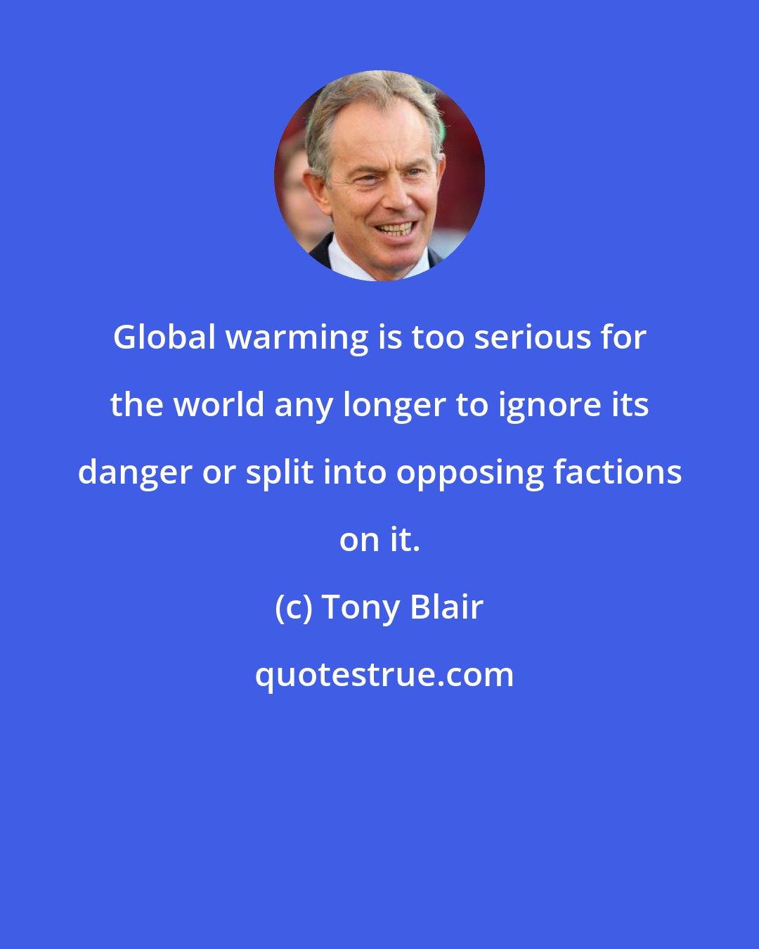 Tony Blair: Global warming is too serious for the world any longer to ignore its danger or split into opposing factions on it.