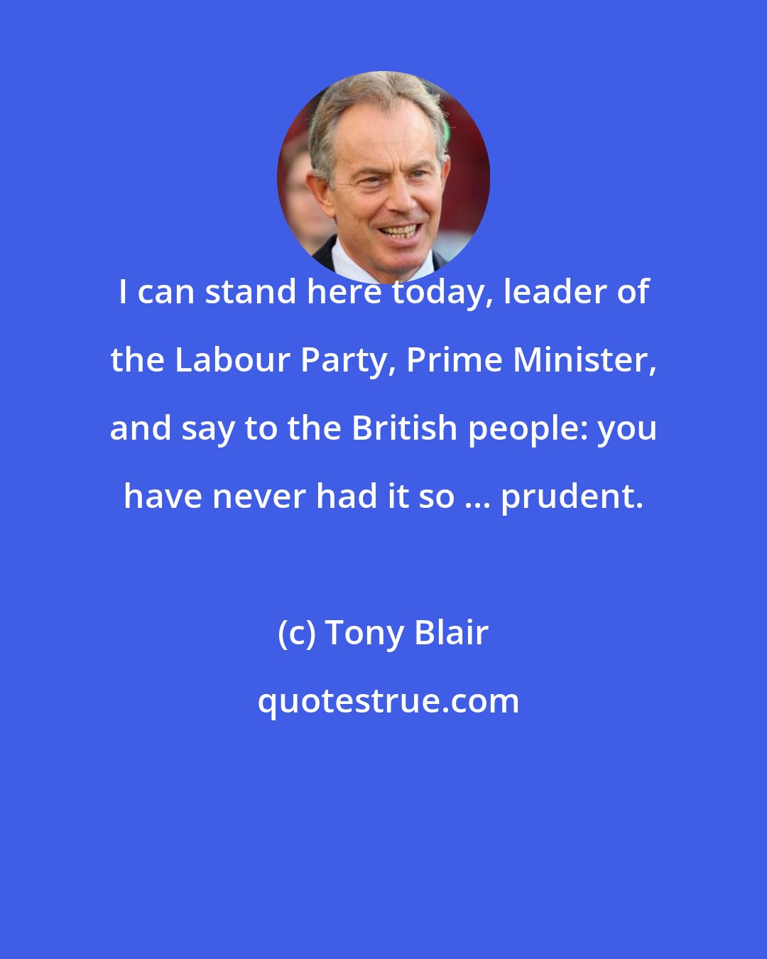 Tony Blair: I can stand here today, leader of the Labour Party, Prime Minister, and say to the British people: you have never had it so ... prudent.