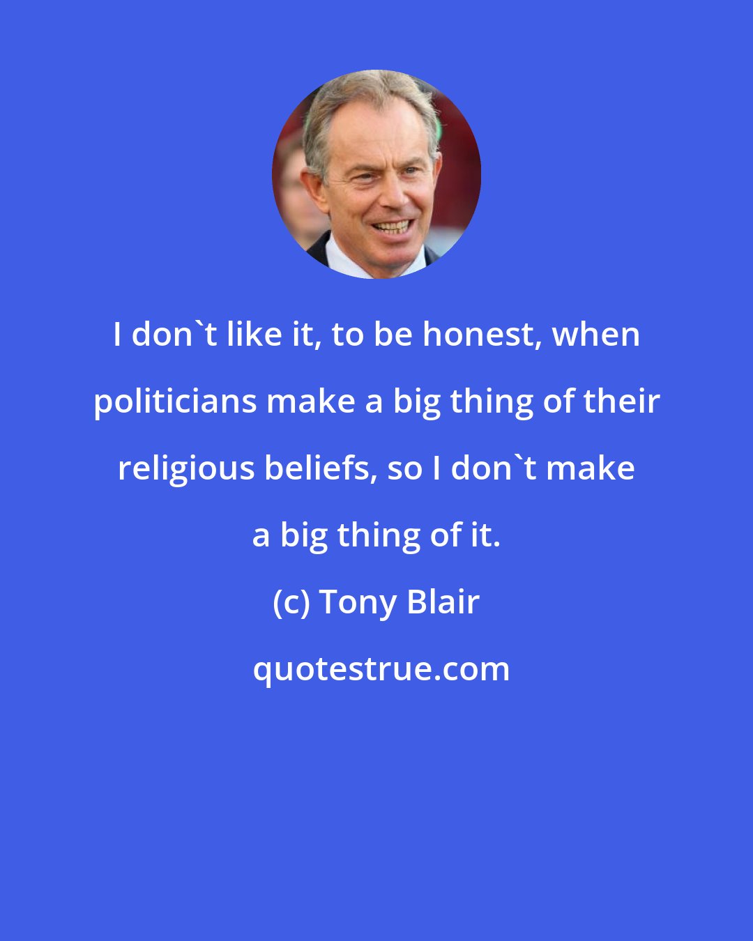 Tony Blair: I don't like it, to be honest, when politicians make a big thing of their religious beliefs, so I don't make a big thing of it.