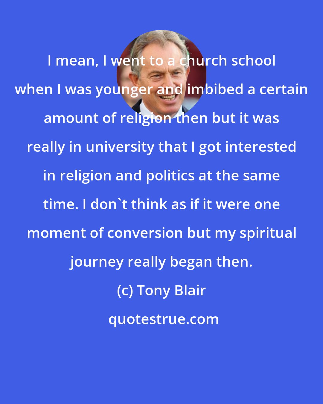 Tony Blair: I mean, I went to a church school when I was younger and imbibed a certain amount of religion then but it was really in university that I got interested in religion and politics at the same time. I don't think as if it were one moment of conversion but my spiritual journey really began then.