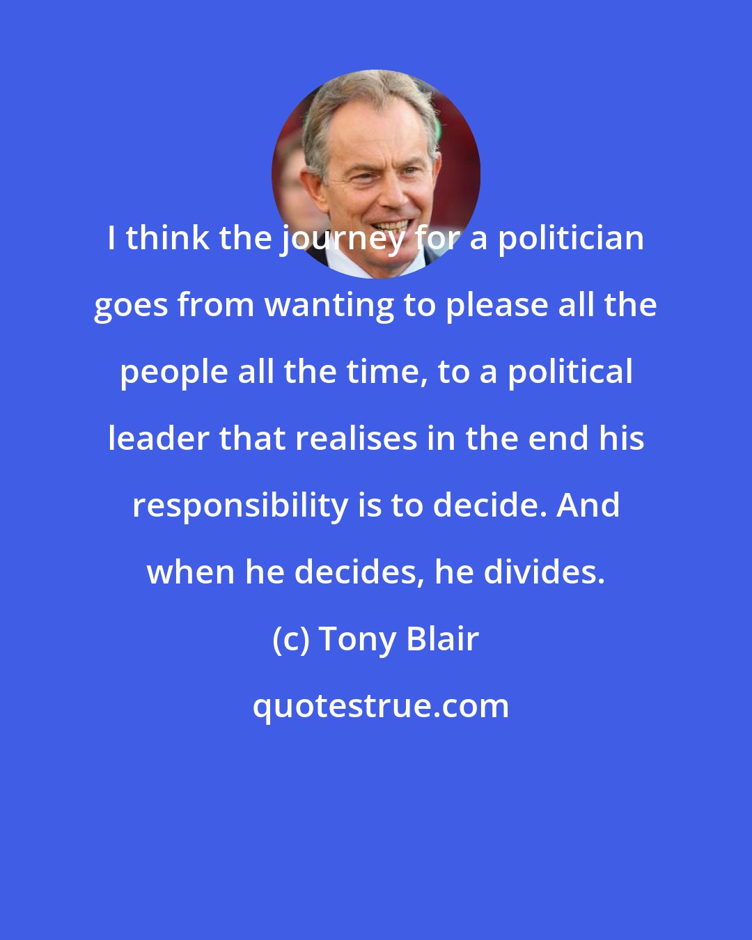 Tony Blair: I think the journey for a politician goes from wanting to please all the people all the time, to a political leader that realises in the end his responsibility is to decide. And when he decides, he divides.