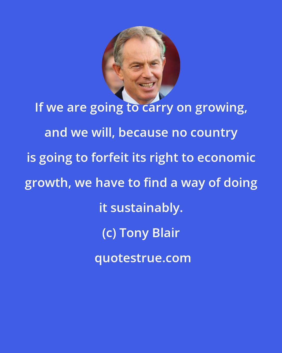 Tony Blair: If we are going to carry on growing, and we will, because no country is going to forfeit its right to economic growth, we have to find a way of doing it sustainably.