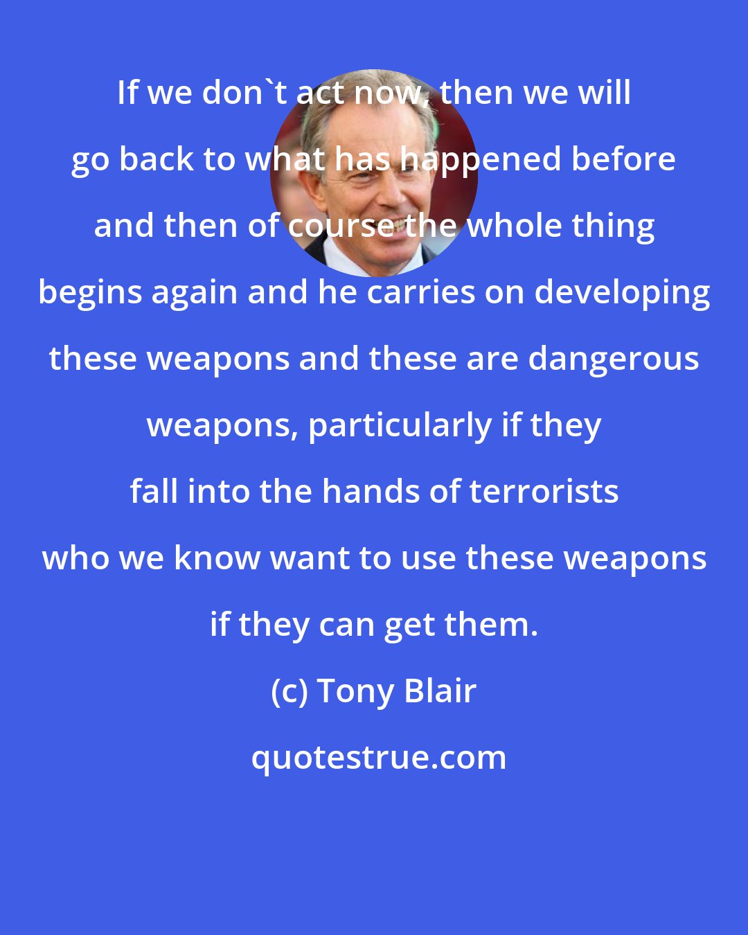 Tony Blair: If we don't act now, then we will go back to what has happened before and then of course the whole thing begins again and he carries on developing these weapons and these are dangerous weapons, particularly if they fall into the hands of terrorists who we know want to use these weapons if they can get them.