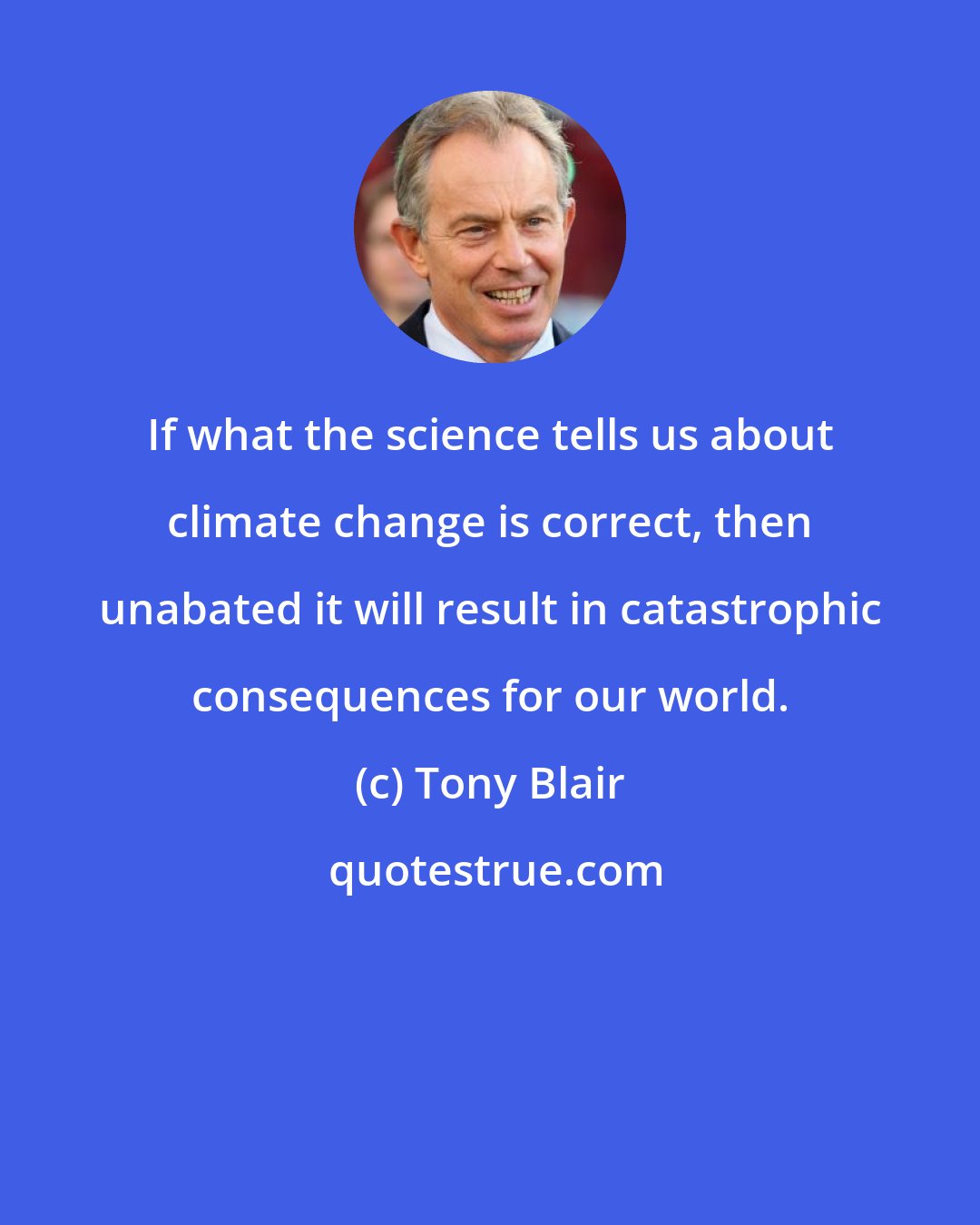 Tony Blair: If what the science tells us about climate change is correct, then unabated it will result in catastrophic consequences for our world.