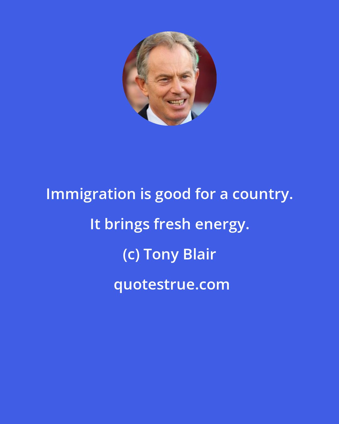 Tony Blair: Immigration is good for a country. It brings fresh energy.