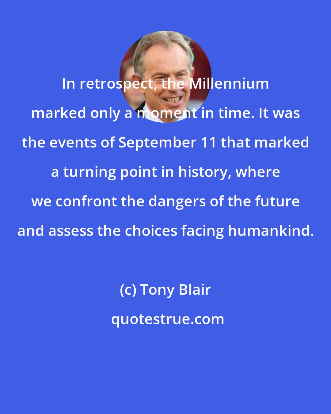 Tony Blair: In retrospect, the Millennium marked only a moment in time. It was the events of September 11 that marked a turning point in history, where we confront the dangers of the future and assess the choices facing humankind.