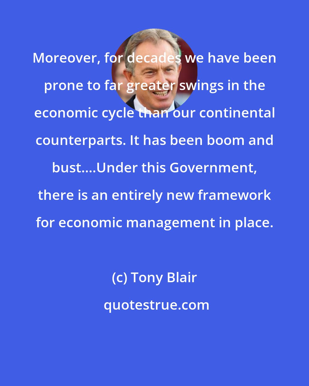 Tony Blair: Moreover, for decades we have been prone to far greater swings in the economic cycle than our continental counterparts. It has been boom and bust....Under this Government, there is an entirely new framework for economic management in place.