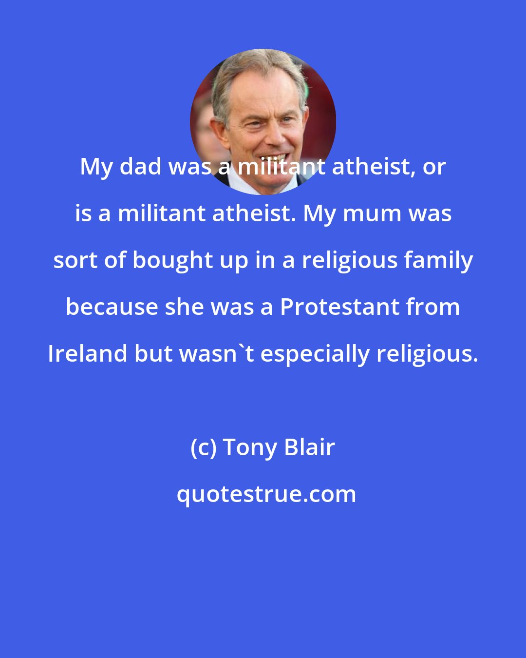 Tony Blair: My dad was a militant atheist, or is a militant atheist. My mum was sort of bought up in a religious family because she was a Protestant from Ireland but wasn't especially religious.