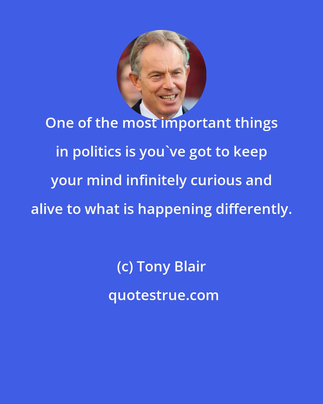 Tony Blair: One of the most important things in politics is you've got to keep your mind infinitely curious and alive to what is happening differently.