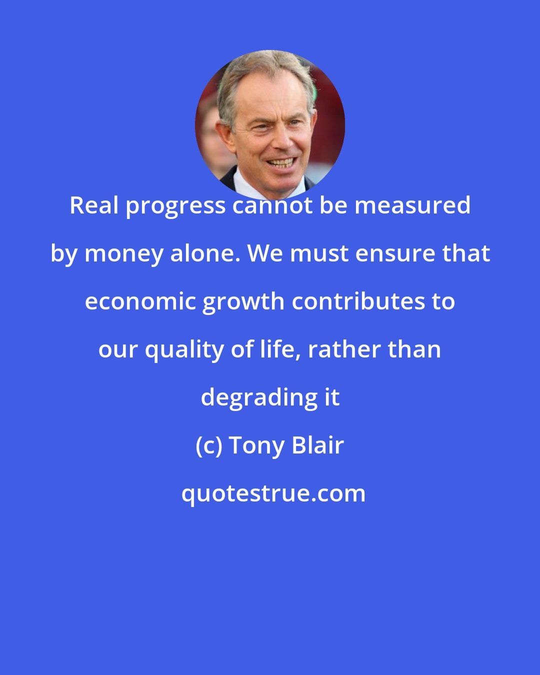 Tony Blair: Real progress cannot be measured by money alone. We must ensure that economic growth contributes to our quality of life, rather than degrading it