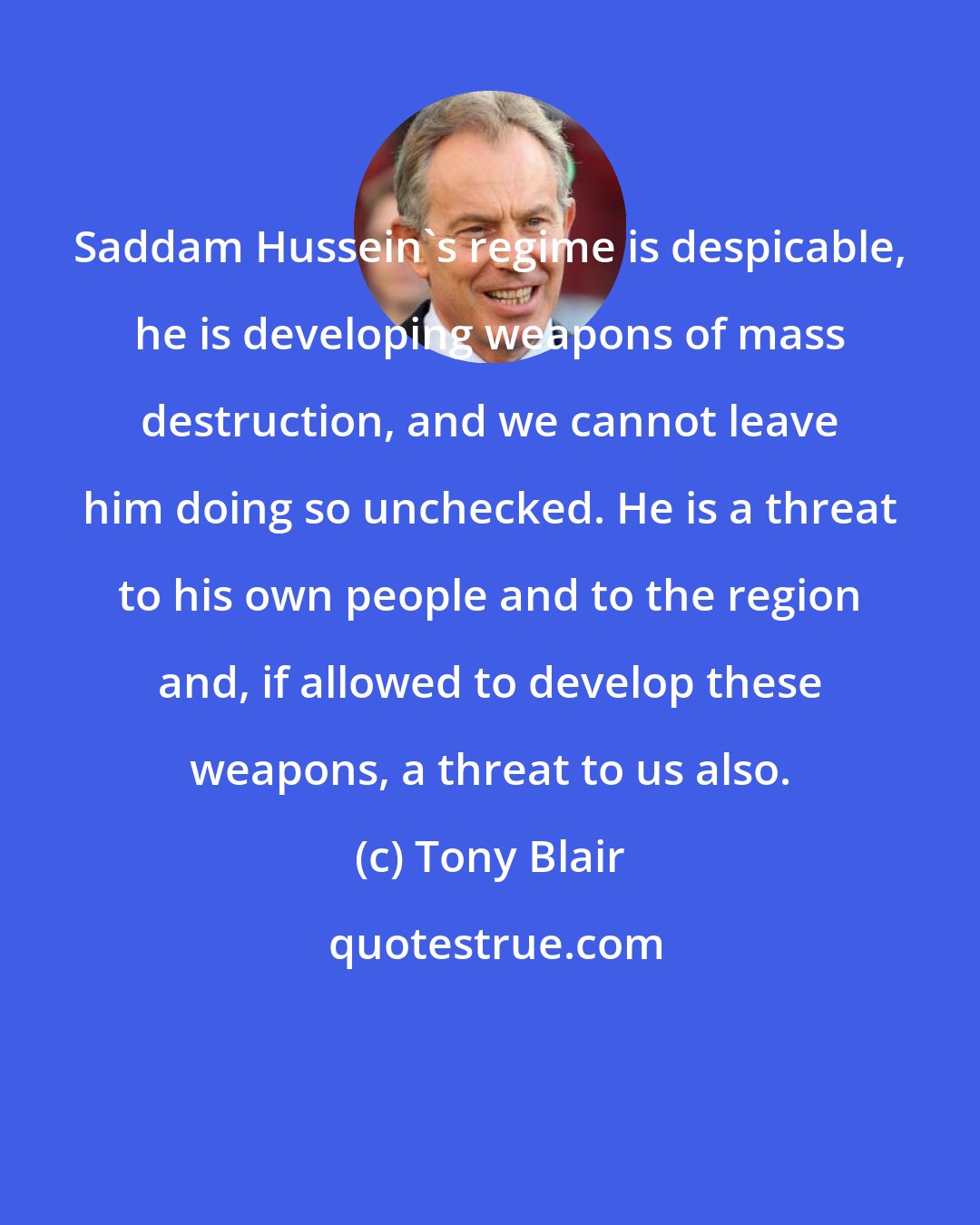 Tony Blair: Saddam Hussein's regime is despicable, he is developing weapons of mass destruction, and we cannot leave him doing so unchecked. He is a threat to his own people and to the region and, if allowed to develop these weapons, a threat to us also.